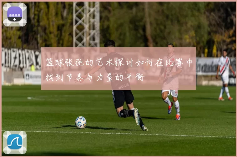 篮球张弛的艺术探讨如何在比赛中找到节奏与力量的平衡