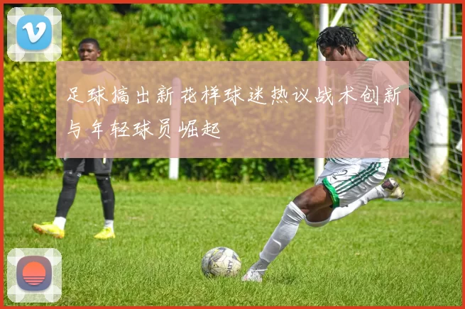 足球搞出新花样球迷热议战术创新与年轻球员崛起