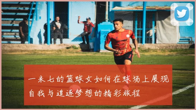 一米七的篮球女如何在球场上展现自我与追逐梦想的精彩旅程