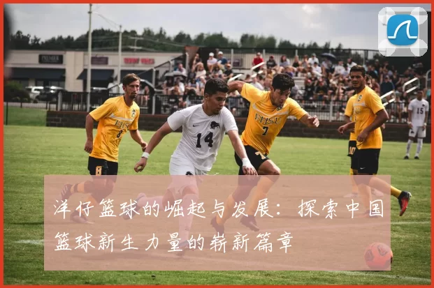 洋仔篮球的崛起与发展：探索中国篮球新生力量的崭新篇章