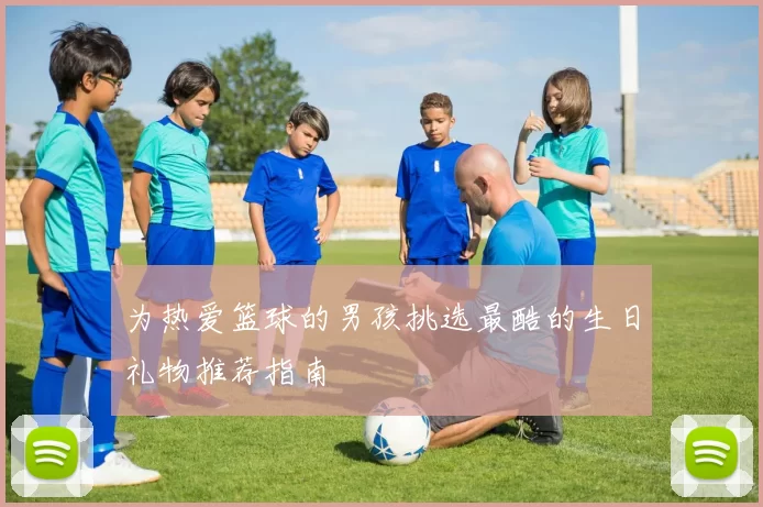 为热爱篮球的男孩挑选最酷的生日礼物推荐指南