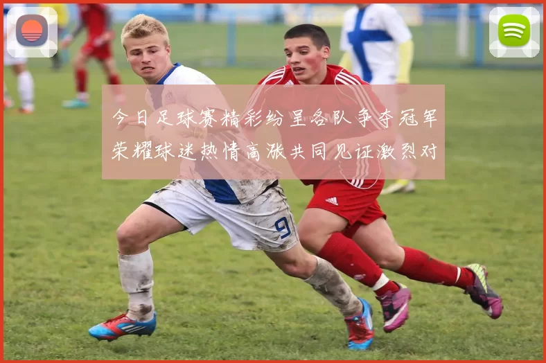 今日足球赛精彩纷呈各队争夺冠军荣耀球迷热情高涨共同见证激烈对决