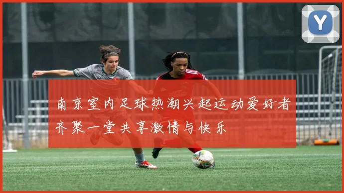 南京室内足球热潮兴起运动爱好者齐聚一堂共享激情与快乐