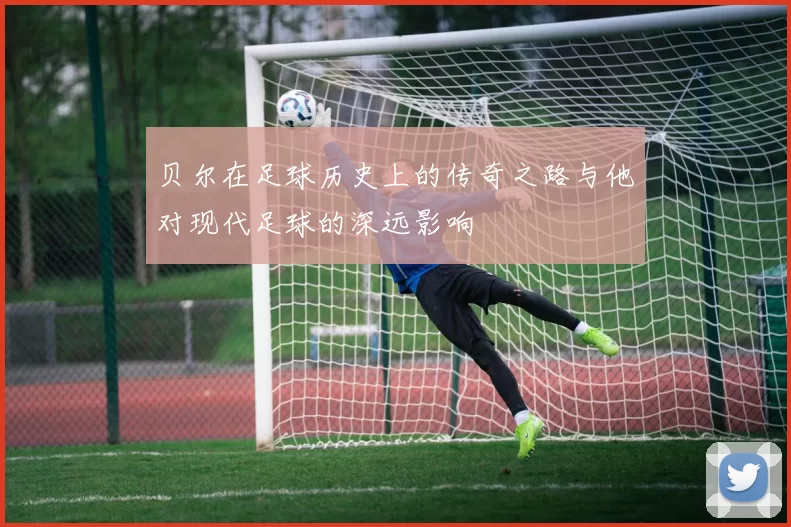 贝尔在足球历史上的传奇之路与他对现代足球的深远影响