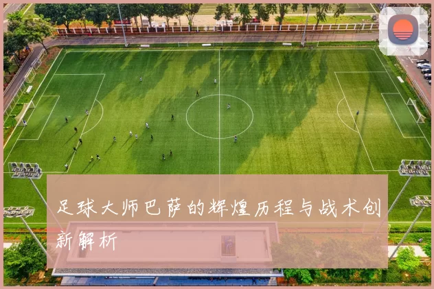 足球大师巴萨的辉煌历程与战术创新解析